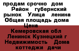 продам срочно  дом !!! › Район ­ губернский рынок › Улица ­ ленина › Общая площадь дома ­ 38 › Цена ­ 550 000 - Кемеровская обл., Ленинск-Кузнецкий г. Недвижимость » Дома, коттеджи, дачи продажа   . Кемеровская обл.,Ленинск-Кузнецкий г.